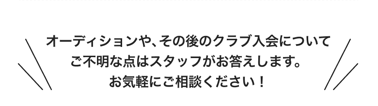 オーディションや、その後のクラブ入会についてご不明な点はスタッフがお答えします。お気軽にご相談ください！