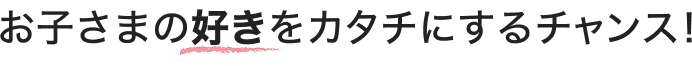 お子さまの好きをカタチにするチャンス！